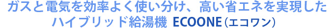 ガスと電気のハイブリッドで高い省エネを実現したハイブリッド給湯器 ECOONE(エコワン)